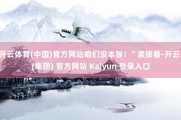 开云体育(中国)官方网站咱们没本旨！”紧接着-开云 (集团) 官方网站 Kaiyun 登录入口