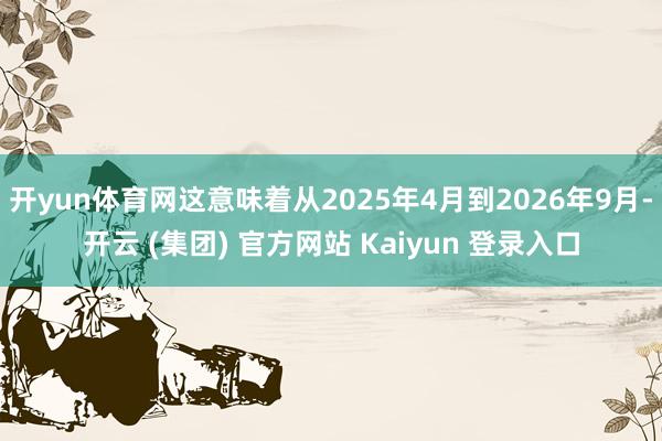 开yun体育网这意味着从2025年4月到2026年9月-开云 (集团) 官方网站 Kaiyun 登录入口