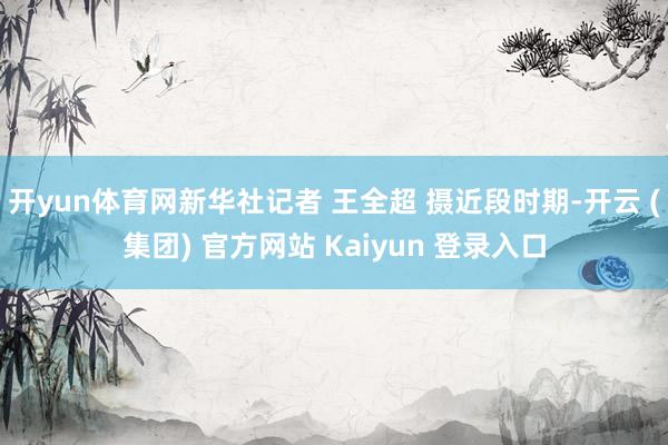 开yun体育网新华社记者 王全超 摄近段时期-开云 (集团) 官方网站 Kaiyun 登录入口