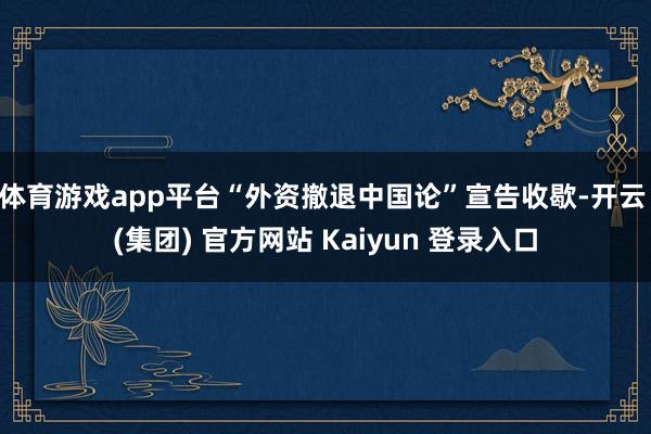 体育游戏app平台“外资撤退中国论”宣告收歇-开云 (集团) 官方网站 Kaiyun 登录入口