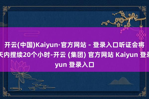 开云(中国)Kaiyun·官方网站 - 登录入口听证会将在两天内捏续20个小时-开云 (集团) 官方网站 Kaiyun 登录入口