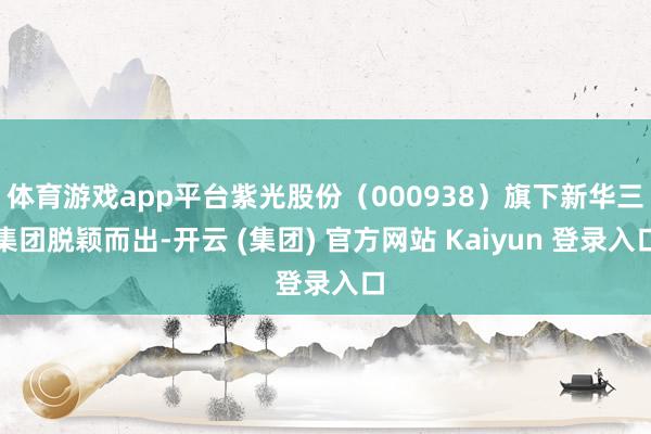 体育游戏app平台紫光股份（000938）旗下新华三集团脱颖而出-开云 (集团) 官方网站 Kaiyun 登录入口